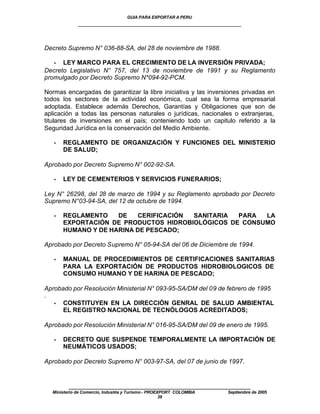 GUIA PARA EXPORTAR A PERU
             ____________________________________________________


Decreto Supremo N° 036-88-SA, del 28 de noviembre de 1988.

   • LEY MARCO PARA EL CRECIMIENTO DE LA INVERSIÓN PRIVADA;
Decreto Legislativo N° 757, del 13 de noviembre de 1991 y su Reglamento
promulgado por Decreto Supremo N*094-92-PCM.

Normas encargadas de garantizar la libre iniciativa y las inversiones privadas en
todos los sectores de la actividad económica, cual sea la forma empresarial
adoptada. Establece además Derechos, Garantías y Obligaciones que son de
aplicación a todas las personas naturales o jurídicas, nacionales o extranjeras,
titulares de inversiones en el país; conteniendo todo un capitulo referido a la
Seguridad Jurídica en la conservación del Medio Ambiente.

   •   REGLAMENTO DE ORGANIZACIÓN Y FUNCIONES DEL MINISTERIO
       DE SALUD;

Aprobado por Decreto Supremo N° 002-92-SA.

   •   LEY DE CEMENTERIOS Y SERVICIOS FUNERARIOS;

Ley N° 26298, del 28 de marzo de 1994 y su Reglamento aprobado por Decreto
Supremo N°03-94-SA, del 12 de octubre de 1994.

   •   REGLAMENTO    DE   CERIFICACIÓN SANITARIA  PARA  LA
       EXPORTACIÓN DE PRODUCTOS HIDROBIOLÓGICOS DE CONSUMO
       HUMANO Y DE HARINA DE PESCADO;

Aprobado por Decreto Supremo N° 05-94-SA del 06 de Diciembre de 1994.

   •   MANUAL DE PROCEDIMIENTOS DE CERTIFICACIONES SANITARIAS
       PARA LA EXPORTACIÓN DE PRODUCTOS HIDROBIOLOGICOS DE
       CONSUMO HUMANO Y DE HARINA DE PESCADO;

Aprobado por Resolución Ministerial N° 093-95-SA/DM del 09 de febrero de 1995
.
   • CONSTITUYEN EN LA DIRECCIÓN GENRAL DE SALUD AMBIENTAL
      EL REGISTRO NACIONAL DE TECNÓLOGOS ACREDITADOS;

Aprobado por Resolución Ministerial N° 016-95-SA/DM del 09 de enero de 1995.

   •   DECRETO QUE SUSPENDE TEMPORALMENTE LA IMPORTACIÓN DE
       NEUMÁTICOS USADOS;

Aprobado por Decreto Supremo N° 003-97-SA, del 07 de junio de 1997.


         ____________________________________________________
  Ministerio de Comercio, Industria y Turismo - PROEXPORT COLOMBIA   Septiembre de 2005
                                                     39
 