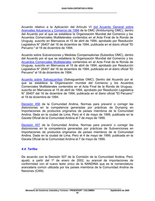 GUIA PARA EXPORTAR A PERU
               ____________________________________________________




Acuerdo relativo a la Aplicación del Artículo VI del Acuerdo General sobre
Aranceles Aduaneros y Comercio de 1994 de la OMC (Antidumping OMC), dentro
del Acuerdo por el que se establece la Organización Mundial del Comercio y los
Acuerdos Comerciales Multilaterales contenidos en el Acta Final de la Ronda de
Uruguay, suscrito en Marruecos el 15 de abril de 1994, aprobado por Resolución
Legislativa N° 26407 del 16 de diciembre de 1994, publicada en el diario oficial "El
Peruano " el 18 de diciembre de 1994.

Acuerdo sobre Subvenciones y Medidas Compensatorias (Subsidios OMC), dentro
del Acuerdo por el que se establece la Organización Mundial del Comercio y los
Acuerdos Comerciales Multilaterales contenidos en el Acta Final de la Ronda de
Uruguay, suscrito en Marruecos el 15 de abril de 1994, aprobado por Resolución
Legislativa N° 26407 del 16 de diciembre de 1994, publicada en el diario oficial "El
Peruano" el 18 de diciembre de 1994.

Acuerdo sobre Salvaguardias (Salvaguardias OMC). Dentro del Acuerdo por el
que se establece la Organización mundial del Comercio y los Acuerdos
Comerciales Multilaterales contenidos en el Acta Final de la Ronda de Uruguay,
suscrito en Marruecos el 15 de abril de 1994, aprobado por Resolución Legislativa
N° 26407 del 16 de diciembre de 1994, publicada en el diario oficial "El Peruano"
el 18 de diciembre de 1994.

Decisión 456 de la Comunidad Andina, Normas para prevenir o corregir las
distorsiones en la competencia generadas por prácticas de Dumping en
Importaciones de productos originarios de países miembros de la Comunidad
Andina. Dada en la ciudad de Lima, Perú el 4 de mayo de 1999, publicada en la
Gaceta Oficial de la Comunidad Andina el 7 de mayo de 1999.

Decisión 457 de la Comunidad Andina, Normas para prevenir o corregir las
distorsiones en la competencia generadas por prácticas de Subvenciones en
Importaciones de productos originarios de países miembros de la Comunidad
Andina. Dada en la ciudad de Lima, Perú el 4 de mayo de 1999, publicada en la
Gaceta Oficial de la Comunidad Andina el 7 de mayo de 1999.


4.4. Tarifas

De acuerdo con la Decisión 507 de la Comisión de la Comunidad Andina, Perú
ajustó, a partir del 1º de enero de 2002, su arancel de importaciones de
conformidad con el nuevo texto único de la NANDINA que es la nomenclatura
arancelaria común utilizada por los países miembros de la Comunidad Andina de
Naciones (CAN).




          ____________________________________________________
   Ministerio de Comercio, Industria y Turismo - PROEXPORT COLOMBIA   Septiembre de 2005
                                                      42
 