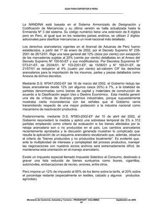 GUIA PARA EXPORTAR A PERU
             ____________________________________________________


La NANDINA está basada en el Sistema Armonizado de Designación y
Codificación de Mercancías y su última versión se halla actualizada hasta la
Enmienda Nº 3 del sistema. Su código numérico tiene una extensión de 8 dígitos
pero en Perú, al igual que en los restantes países andinos, se utilizan 2 dígitos
adicionales para clasificar mercancías a un nivel nacional más detallado.

Los derechos arancelarios vigentes en el Arancel de Aduanas de Perú fueron
establecidos, a partir del 1º de enero de 2002, por el Decreto Supremo Nº 239-
2001 de 26/12/01. Rige una tasa general del 12% (doce por ciento) con excepción
de las mercaderías sujetas al 20% (veinte por ciento) detalladas en el Anexo del
Decreto Supremo Nº 100-93-EF y sus modificatorios. Por Decretos Supremos N°
073-01-EF, de 25/04/01, N° 103-2001-EF, de 15/06/01 y N° 165-01-EF, de
21/07/01 se redujeron al 4% (cuatro por ciento) ad-valorem CIF los derechos
arancelarios para la importación de los insumos, partes y piezas detallados como
Anexos de dichos decretos.

Mediante D.S. Nº047-2002-EF del 16 de marzo del 2002, el Gobierno redujo las
tasas arancelarias desde 12% (en algunos casos 20%) a 7%, a la totalidad de
partidas denominadas como bienes de capital y materiales de construcción de
acuerdo a la Clasificación según Uso o Destino Económico. Esta medida generó
una ola de críticas de diversos gremios industriales, porque supuestamente
mostraba cierta inconsistencia con las señales que el Gobierno venía
transmitiendo respecto de una mayor protección a la industria nacional como
mecanismo de reactivación productiva.

Posteriormente, mediante D.S. Nº063-2002-EF del 10 de abril del 2002, el
Gobierno reconsideró la medida y aplicó una sobretasa temporal de 5% a 312
partidas empleando como criterio de evaluación si los bienes afectados por la
rebaja arancelaria son o no producidos en el país. Los cambios arancelarios
recientemente aprobados y la discusión generada muestran lo complicado que
resulta la aplicación de un esquema arancelario escalonado que, además, observa
el criterio de "bienes producidos y no producidos localmente". Es evidente que,
ante la multiplicidad de intereses y complejidad del proceso productivo, manejar
las negociaciones con nuestros socios andinos será extremadamente difícil, de
mantenerse esta orientación en el manejo arancelario.

Existe un impuesto especial llamado Impuesto Selectivo al Consumo, destinado a
gravar una lista reducida de bienes suntuarios como licores, cigarrillos,
automóviles, embarcaciones de recreo, aviones, entre otros.

Perú impone un 12% de impuesto al 95% de los ítems sobre la tarifa, el 20% sobre
el porcentaje restante (especialmente en textiles, calzado y algunos productos
agrícolas).




         ____________________________________________________
  Ministerio de Comercio, Industria y Turismo - PROEXPORT COLOMBIA   Septiembre de 2005
                                                     43
 