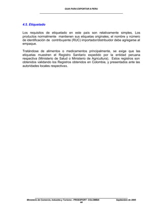 GUIA PARA EXPORTAR A PERU
             ____________________________________________________


4.5. Etiquetado

Los requisitos de etiquetado en este país son relativamente simples. Los
productos normalmente mantienen sus etiquetas originales; el nombre y número
de identificación de contribuyente (RUC) importador/distribuidor debe agregarse al
empaque.

Tratándose de alimentos o medicamentos principalmente, se exige que las
etiquetas muestren el Registro Sanitario expedido por la entidad peruana
respectiva (Ministerio de Salud o Ministerio de Agricultura). Estos registros son
obtenidos validando los Registros obtenidos en Colombia, y presentados ante las
autoridades locales respectivas.




         ____________________________________________________
  Ministerio de Comercio, Industria y Turismo - PROEXPORT COLOMBIA   Septiembre de 2005
                                                     44
 