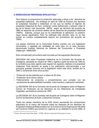 GUIA PARA EXPORTAR A PERU
_________________________________________________________________________


                                                                6
5. DERECHOS DE PROPIEDAD INTELECTUAL

     Perú todavía no proporciona la protección adecuada y eficaz a los derechos de
     propiedad intelectual. Sin embargo en abril de 1996 se firmaron dos decretos
     en propiedad industrial e intelectual, en los que se clarifica el régimen de
     propiedad intelectual de Perú, contienen varias deficiencias y parecen violar la
     ley de la Nación más favorecida (MFN) según los términos del acuerdo de
     OMC en aspectos de comercio relativo de los derechos de propiedad intelectual
     (TRIPs). Además, aunque que se ha intensificado la aplicación, la piratería
     sigue siendo significativa. Perú ha ratificado este decreto, pero no se han
     puesto en marcha completamente todavía las provisiones del acuerdo de
     TRIPs.

     Los países miembros de la Comunidad Andina cuentan con una legislación
     comunitaria, y regulada por entidades de cada país, en el caso peruano,
     denominada Instituto Nacional de Defensa del Consumidor y Propiedad
     Intelectual - INDECOPI.

     Esta normatividad comunitaria está normada por las siguientes Decisiones:

     DECISION 344 sobre Propiedad Intelectual de la Comisión del Acuerdo de
     Cartagena, aprobada en octubre de 1993 y vigente a partir de enero de 1994 Es
     la normativa que esta vigente para regular los aspectos relativos a la propiedad
     intelectual. Esta decisión se ajusta a los estándares internacionales y sus
     principios guardan armonía con la legislación sobre este tema, emitido por la
     OMC y comprende entre otros puntos:

− Protección de las patentes por un plazo de 20 años
− Protección de la marca notoria
− Paternamiento de productos y procedimientos que cumplan con las
  condiciones de paternabilidad (novedad, nivel inventivo y aplicación industrial)

     La DECISION 345 de la Comisión del Acuerdo de Cartagena sobre el Régimen
     Común de Protección de los Derechos de los Obtentores de Variedades
     Vegetales, aprobada en octubre de 1993.

     La DECISION 351 de la Comisión del Acuerdo de Cartagena sobre el Régimen
     Común de Derechos de Autor y Derechos Conexos.

     Todos los países miembros de la CAN vienen asumiendo los compromisos
     adquiridos en el marco del Acuerdo sobre los Aspectos de los derechos de
     Propiedad Intelectual Relacionados con el Comercio de la Organización Mundial
     del Comercio (OMC) que entrará en vigencia en su totalidad en el año 2000, al
6
    Fuente: Nacional Trade Data Bank – NTDB. Oficina Comercial de Proexport en Lima.


             ____________________________________________________
      Ministerio de Comercio, Industria y Turismo - PROEXPORT COLOMBIA             Septiembre de 2005
 