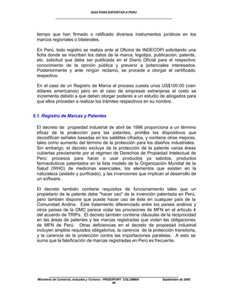 GUIA PARA EXPORTAR A PERU
             ____________________________________________________


 tiempo que han firmado o ratificado diversos instrumentos jurídicos en los
 marcos regionales o bilaterales.

 En Perú, todo registro se realiza ante al Oficina de INDECOPI solicitando una
 ficha donde se inscriben los datos de la marca, logotipo, publicación, patente,
 etc. solicitud que debe ser publicada en el Diario Oficial para el respectivo
 conocimiento de la opinión pública y prevenir a potenciales interesados.
 Posteriormente y ante ningún reclamo, se procede a otorgar el certificado
 respectivo.

 En el caso de un Registro de Marca el proceso cuesta unos US$100.00 (cien
 dólares americanos) pero en el caso de empresas extranjeras el costo se
 incrementa debido a que deben otorgar poderes a un estudio de abogados para
 que ellos procedan a realizar los trámites respectivos en su nombre.


5.1. Registro de Marcas y Patentes

 El decreto de propiedad industrial de abril de 1996 proporciona a un término
 eficaz de la protección para las patentes, prohíbe los dispositivos que
 decodifican señales basadas en los satélites cifrados, y contiene otras mejoras,
 tales como aumento del término de la protección para los diseños industriales.
 Sin embargo, el decreto excluye de la protección de la patente varias áreas
 cubiertas previamente por el régimen de Derechos de Propiedad Intelectual de
 Perú: procesos para hacer o usar productos ya sabidos, productos
 farmacéuticos patentados en la lista modelo de la Organización Mundial de la
 Salud (WHO) de medicinas esenciales, los elementos que existen en la
 naturaleza (aislado y purificado), y las invenciones que implican el desarrollo de
 un software.

 El decreto también contiene requisitos de funcionamiento tales que un
 propietario de la patente debe "hacer uso" de la invención patentada en Perú,
 pero también dispone que puede hacer uso de éste en cualquier país de la
 Comunidad Andina. Este tratamiento diferenciado entre los países andinos y
 otros países de la OMC parece violar las provisiones de MFN en el artículo 4
 del acuerdo de TRIPs. El decreto también contiene cláusulas de la reciprocidad
 en las áreas de patentes y las marcas registradas que violan las obligaciones
 de MFN de Perú. Otras deficiencias en el decreto de propiedad industrial
 incluyen amplios requisitos obligatorios, la carencia de la protección transitoria,
 y la carencia de la protección contra las importaciones paralelas. A esto se
 suma que la falsificación de marcas registradas en Perú es frecuente.




         ____________________________________________________
  Ministerio de Comercio, Industria y Turismo - PROEXPORT COLOMBIA   Septiembre de 2005
                                                     46
 
