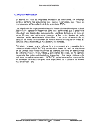 GUIA PARA EXPORTAR A PERU
             ____________________________________________________


5.2. Propiedad Intelectual

  El decreto de 1996 de Propiedad Intelectual es consistente, sin embargo,
  también contiene las provisiones que cubren reciprocidad, que violan las
  provisiones de MFN en el artículo 4 del acuerdo de TRIPs.

  Los propietarios de la propiedad intelectual tienen todavía que emplear nuevas
  opciones de aplicación disponibles para ellas, permitiendo que la propiedad
  intelectual siga desatendido extensamente. Los libros de textos y los libros en
  temas técnicos son rápidamente copiados, y las copias ilegales de audio
  cassettes están extensamente disponibles. Las copias pirateadas de las
  películas de video se encuentran en muchas tiendas de alquiler de video. El
  software pirateado constituye más del 80% del mercado.

  El instituto nacional para la defensa de la competencia y la protección de la
  propiedad intelectual (INDECOPI), establecida a finales de 1992, ha intervenido
  en los últimos años en los utilizadores de software, así como en distribuidores
  de software pirateado, libros, videos, y grabaciones de sonido. Se ha agarrado
  mercancía, las multas administrativas impuestas, y los casos refirieron a la
  judicatura para el procesamiento. INDECOPI ha hecho un esfuerzo admirable;
  sin embargo, faltan recursos para tratar el problema de la piratería de manera
  más efectiva en Perú.




         ____________________________________________________
  Ministerio de Comercio, Industria y Turismo - PROEXPORT COLOMBIA   Septiembre de 2005
                                                     47
 