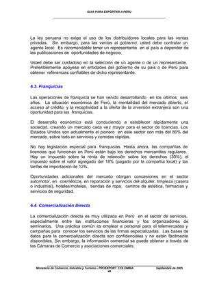 GUIA PARA EXPORTAR A PERU
             ____________________________________________________




La ley peruana no exige el uso de los distribuidores locales para las ventas
privadas. Sin embargo, para las ventas al gobierno, usted debe contratar un
agente local. Es recomendable tener un representante en el país a depender de
las publicaciones de oportunidades de negocio.

Usted debe ser cuidadoso en la selección de un agente o de un representante.
Preferiblemente apóyese en entidades del gobierno de su país o de Perú para
obtener referencias confiables de dicho representante.


6.3. Franquicias

Las operaciones de franquicia se han venido desarrollando en los últimos seis
años. La situación económica de Perú, la mentalidad del mercado abierto, el
acceso al crédito, y la receptividad a la oferta de la inversión extranjera son una
oportunidad para las franquicias.

El desarrollo económico está conduciendo a establecer rápidamente una
sociedad, creando un mercado cada ve z mayor para el sector de licencias. Los
Estados Unidos son actualmente el pionero en este sector con más del 80% del
mercado, sobre todo en servicios y comidas rápidas.

No hay legislación especial para franquicias. Hasta ahora, las compañías de
licencias que funcionan en Perú están bajo los derechos mercantiles regulares.
Hay un impuesto sobre la renta de retención sobre los derechos (30%), el
impuesto sobre el valor agregado del 18% (pagado por la compañía local) y las
tarifas de importación de 12%.

Oportunidades adicionales del mercado otorgan concesiones en el sector
automotor, en cosméticos, en reparación y servicios del alquiler, limpieza (casera
o industrial), hoteles/moteles, tiendas de ropa, centros de estética, farmacias y
servicios de seguridad.


6.4. Comercialización Directa

La comercialización directa es muy utilizada en Perú en el sector de servicios,
especialmente entre las instituciones financieras y los organizadores de
seminarios. Una práctica común es emplear a personal para el telemercadeo y
campañas para conocer los servicios de las firmas especializadas. Las bases de
datos para la comercialización directa son confidenciales y no están fácilmente
disponibles. Sin embargo, la información comercial se puede obtener a través de
las Cámaras de Comercio y asociaciones comerciales.



         ____________________________________________________
  Ministerio de Comercio, Industria y Turismo - PROEXPORT COLOMBIA   Septiembre de 2005
                                                     49
 