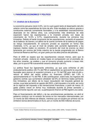 GUIA PARA EXPORTAR A PERU
                   ____________________________________________________


1. PANORAMA ECONOMICO Y POLITICO


                                              1
1.1. Análisis de la Economía

La economía peruana creció 4,8%, con lo cual superó tanto el desempeño del año
anterior como las expectativas de inicio de año. Este resultado se obtuvo gracias a
condiciones externas sumamente favorables y a la estabilidad macroeconómica
alcanzada en los últimos años. Los componentes más dinámicos de esta
expansión fueron las exportaciones y la inversión privada, con tasas de
crecimiento de 12,5% y 8,7%, respectivamente, durante los primeros tres
trimestres. Debido al fuerte incremento de las exportaciones, aumentó el superávit
de la balanza de bienes y el déficit de la cuenta corriente de la balanza de pagos
se redujo marcadamente. El consumo privado se expandió en forma más
moderada, 3,1%, ya que el nivel de empleo solo aumentó ligeramente y los
ingresos medios reales no crecieron. El aumento del nivel de precios se u      bicó
levemente por encima del límite máximo de la banda programada por el Banco
Central de Reserva del Perú, en gran parte por los altos precios del petróleo.

Para el 2005 se espera que las exportaciones crezcan menos, pero que la
inversión privada –todavía en niveles bajos en comparación con el promedio de
los años noventa– se acelere y que el consumo privado aumente a tasas más
altas, por lo que el PIB nuevamente crecería alrededor del 4%.

La política fiscal fue ligeramente anticíclica, ya que para enfrentar el alto
endeudamiento público (44,1% del PIB en septiembre) se aprovechó la coyuntura
favorable para acercar el superávit primario a un 1% del PIB para todo el año y
reducir el déficit del sector público no financiero (SPNF) del 1,8% a
aproximadamente el 1% del PIB. A ello contribuyeron, sobre todo, los ingresos del
gobierno central, que aumentaron alrededor del 8% en términos reales (primeros
tres trimestres), por efecto de la mayor recaudación del impuesto general de
ventas, cuya tasa aumentó en agosto del 2003, y del impuesto a la renta, así como
de la vigencia del impuesto a las transacciones financieras, a partir de marzo. El
gasto público creció en forma muy moderada durante el primer semestre y
posteriormente repuntó; aún así, su participación final en el PIB registró una caída.

Para el financiamiento del déficit y de las amortizaciones pendientes, en abril el
gobierno continuó con la emisión de bonos en los mercados internacionales, por
un monto de 500 millones de dólares, mientras que en octubre por primera vez se
emitieron bonos denominados en Euro, por un monto de 650 millones de euros.



1
    Fuente: Análisis Preliminar de las Economías de América Latina y Caribe a 2004. CEPAL. Tomado el 03/07/05.




              ____________________________________________________
      Ministerio de Comercio, Industria y Turismo - PROEXPORT COLOMBIA                          Septiembre de 2005
                                                         5
 
