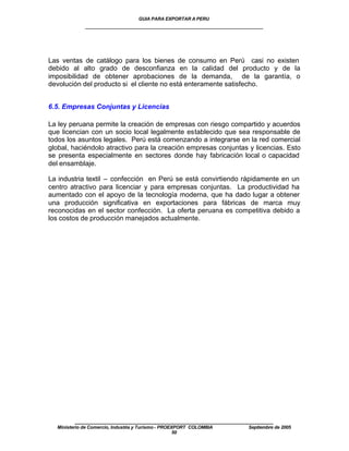 GUIA PARA EXPORTAR A PERU
             ____________________________________________________




Las ventas de catálogo para los bienes de consumo en Perú casi no existen
debido al alto grado de desconfianza en la calidad del producto y de la
imposibilidad de obtener aprobaciones de la demanda, de la garantía, o
devolución del producto si el cliente no está enteramente satisfecho.


6.5. Empresas Conjuntas y Licencias

La ley peruana permite la creación de empresas con riesgo compartido y acuerdos
que licencian con un socio local legalmente establecido que sea responsable de
todos los asuntos legales. Perú está comenzando a integrarse en la red comercial
global, haciéndolo atractivo para la creación empresas conjuntas y licencias. Esto
se presenta especialmente en sectores donde hay fabricación local o capacidad
del ensamblaje.

La industria textil – confección en Perú se está convirtiendo rápidamente en un
centro atractivo para licenciar y para empresas conjuntas. La productividad ha
aumentado con el apoyo de la tecnología moderna, que ha dado lugar a obtener
una producción significativa en exportaciones para fábricas de marca muy
reconocidas en el sector confección. La oferta peruana es competitiva debido a
los costos de producción manejados actualmente.




         ____________________________________________________
  Ministerio de Comercio, Industria y Turismo - PROEXPORT COLOMBIA   Septiembre de 2005
                                                     50
 
