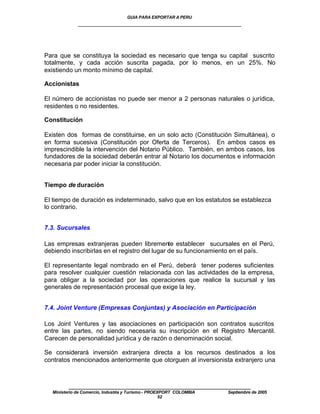 GUIA PARA EXPORTAR A PERU
             ____________________________________________________




Para que se constituya la sociedad es necesario que tenga su capital suscrito
totalmente, y cada acción suscrita pagada, por lo menos, en un 25%. No
existiendo un monto mínimo de capital.

Accionistas

El número de accionistas no puede ser menor a 2 personas naturales o jurídica,
residentes o no residentes.

Constitución

Existen dos formas de constituirse, en un solo acto (Constitución Simultánea), o
en forma sucesiva (Constitución por Oferta de Terceros). En ambos casos es
imprescindible la intervención del Notario Público. También, en ambos casos, los
fundadores de la sociedad deberán entrar al Notario los documentos e información
necesaria par poder iniciar la constitución.


Tiempo de duración

El tiempo de duración es indeterminado, salvo que en los estatutos se establezca
lo contrario.


7.3. Sucursales

Las empresas extranjeras pueden libremente establecer sucursales en el Perú,
debiendo inscribirlas en el registro del lugar de su funcionamiento en el país.

El representante legal nombrado en el Perú, deberá tener poderes suficientes
para resolver cualquier cuestión relacionada con las actividades de la empresa,
para obligar a la sociedad por las operaciones que realice la sucursal y las
generales de representación procesal que exige la ley.


7.4. Joint Venture (Empresas Conjuntas) y Asociación en Participación

Los Joint Ventures y las asociaciones en participación son contratos suscritos
entre las partes, no siendo necesaria su inscripción en el Registro Mercantil.
Carecen de personalidad jurídica y de razón o denominación social.

Se considerará inversión extranjera directa a los recursos destinados a los
contratos mencionados anteriormente que otorguen al inversionista extranjero una



         ____________________________________________________
  Ministerio de Comercio, Industria y Turismo - PROEXPORT COLOMBIA   Septiembre de 2005
                                                     52
 