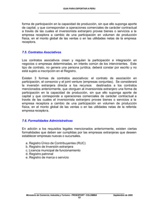 GUIA PARA EXPORTAR A PERU
             ____________________________________________________


forma de participación en la capacidad de producción, sin que ello suponga aporte
de capital, y que correspondan a operaciones comerciales de carácter contractual
a través de las cuales el inversionista extranjero provee bienes o servicios a la
empresa receptora a cambio de una participación en volumen de producción
física, en el monto global de las ventas o en las utilidades netas de la empresa
receptora.


7.5. Contratos Asociativos

Los contratos asociativos crean y regulan la participación e integración en
negocios o empresas determinadas, en interés común de los intervinientes. Este
tipo de contrato, no genera una persona jurídica, deberá constar por escrito y no
está sujeto a inscripción en el Registro.

Existen 3 formas de contratos asociativos: el contrato de asociación en
participación, el consorcio y el joint venture (empresas conjuntas). Se considerará
la inversión extranjera directa a los recursos destinados a los contratos
mencionados anteriormente, que otorguen al inversionista extranjero una forma de
participación en la capacidad de producción, sin que ello suponga aporte de
capital y que corresponde a operaciones comerciales de carácter contractual a
través de las cuales el inversionista extranjero provee bienes o servicios a la
empresa receptora a cambio de una participación en volumen de producción
física, en el monto global de las ventas o en las utilidades netas de la referida
empresa receptora.


7.6. Formalidades Administrativas

En adición a los requisitos legales mencionados anteriormente, existen ciertas
formalidades que deben ser cumplidas por las empresas extranjeras que deseen
establecer empresas nuevas o sucursales.

  a. Registro Único de Contribuyentes (RUC)
  b. Registro de Inversión extranjera
  c. Licencia municipal de funcionamiento
  d. Registro patronal
  e. Registro de marca o servicio




         ____________________________________________________
  Ministerio de Comercio, Industria y Turismo - PROEXPORT COLOMBIA   Septiembre de 2005
                                                     53
 