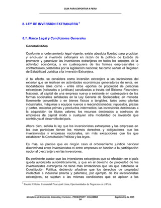 GUIA PARA EXPORTAR A PERU
                 ____________________________________________________


8. LEY DE INVERSION EXTRANJERA 9



8.1. Marco Legal y Condiciones Generales

     Generalidades

     Conforme al ordenamiento legal vigente, existe absoluta libertad para propiciar
     y encausar la inversión extranjera en razón de la política de Estado de
     promover y garantizar las inversiones extranjeras en todos los sectores de la
     actividad económica, y en cualesquiera de las formas empresariales o
     contractuales permitidas por la legislación nacional; tal como señala el Régimen
     de Estabilidad Jurídica a la Inversión Extranjera.

     A tal efecto, se considera como inversión extranjera a las inversiones del
     exterior que se realicen en actividades económicas generadoras de renta, en
     modalidades tales como - entre otros -aportes de propiedad de personas
     extranjeras (naturales o jurídicas) canalizadas a través del Sistema Financiero
     Nacional, al capital de una empresa nueva o existente en cualesquiera de las
     formas societarias señaladas en la Ley General de Sociedades; en moneda
     libremente convertible o en bienes físicos o tangibles, tales como plantas
     industriales, máquinas y equipos nuevos o reacondicionados; repuestos, piezas
     y partes, materias primas y productos intermedios; las inversiones destinadas a
     la adquisición de títulos valores; los recursos destinados a contratos de
     empresas de capital mixto o cualquier otra modalidad de inversión que
     contribuya al desarrollo del país.

     Ahora bien, señala la ley que los inversionistas extranjeros y las empresas en
     las que participan tienen los mismos derechos y obligaciones que los
     inversionistas y empresas nacionales, sin más excepciones que las que
     establecen la Constitución Política y las leyes.

     Es más, se precisa que en ningún caso el ordenamiento jurídico nacional
     discriminará entre inversionistas ni entre empresas en función a la participación
     nacional o extranjera en las inversiones.

     Es pertinente acotar que las inversiones extranjeras que se efectúen en el país
     queda autorizada automáticamente, y que en el derecho de propiedad de los
     inversionistas extranjeros no tiene más limitaciones que las que establece la
     Constitución Política; debiendo añadirse que los derechos de propiedad
     intelectual e industrial (marca y patentes), por ejemplo, de los inversionistas
     extranjeros, se sujetan a las mismas condiciones que se aplican a los
9
    Fuente: Oficina Comercial Proexport Lima, Oportunidades de Negocios en el Perú.


             ____________________________________________________
      Ministerio de Comercio, Industria y Turismo - PROEXPORT COLOMBIA                Septiembre de 2005
                                                         54
 