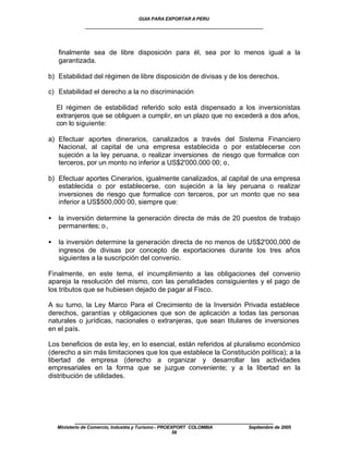 GUIA PARA EXPORTAR A PERU
               ____________________________________________________


    finalmente sea de libre disposición para él, sea por lo menos igual a la
    garantizada.

b) Estabilidad del régimen de libre disposición de divisas y de los derechos.

c) Estabilidad el derecho a la no discriminación

    El régimen de estabilidad referido solo está dispensado a los inversionistas
    extranjeros que se obliguen a cumplir, en un plazo que no excederá a dos años,
    con lo siguiente:

a) Efectuar aportes dinerarios, canalizados a través del Sistema Financiero
   Nacional, al capital de una empresa establecida o por establecerse con
   sujeción a la ley peruana, o realizar inversiones de riesgo que formalice con
   terceros, por un monto no inferior a US$2'000.000 00; o,

b) Efectuar aportes Cinerarios, igualmente canalizados, al capital de una empresa
   establecida o por establecerse, con sujeción a la ley peruana o realizar
   inversiones de riesgo que formalice con terceros, por un monto que no sea
   inferior a US$500,000 00, siempre que:

•   la inversión determine la generación directa de más de 20 puestos de trabajo
    permanentes; o ,

•   la inversión determine la generación directa de no menos de US$2'000,000 de
    ingresos de divisas por concepto de exportaciones durante los tres años
    siguientes a la suscripción del convenio.

Finalmente, en este tema, el incumplimiento a las obligaciones del convenio
apareja la resolución del mismo, con las penalidades consiguientes y el pago de
los tributos que se hubiesen dejado de pagar al Fisco.

A su turno, la Ley Marco Para el Crecimiento de la Inversión Privada establece
derechos, garantías y obligaciones que son de aplicación a todas las personas
naturales o jurídicas, nacionales o extranjeras, que sean titulares de inversiones
en el país.

Los beneficios de esta ley, en lo esencial, están referidos al pluralismo económico
(derecho a sin más limitaciones que los que establece la Constitución política); a la
libertad de empresa (derecho a organizar y desarrollar las actividades
empresariales en la forma que se juzgue conveniente; y a la libertad en la
distribución de utilidades.




           ____________________________________________________
    Ministerio de Comercio, Industria y Turismo - PROEXPORT COLOMBIA   Septiembre de 2005
                                                       56
 