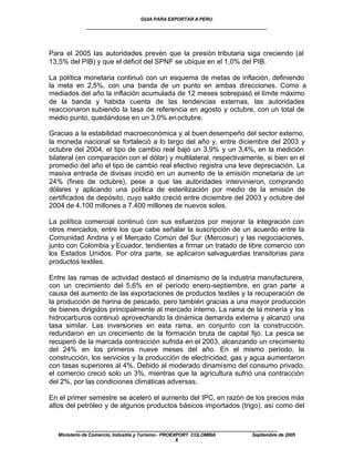 GUIA PARA EXPORTAR A PERU
              ____________________________________________________


Para el 2005 las autoridades prevén que la presión tributaria siga creciendo (al
13,5% del PIB) y que el déficit del SPNF se ubique en el 1,0% del PIB.

La política monetaria continuó con un esquema de metas de inflación, definiendo
la meta en 2,5%, con una banda de un punto en ambas direcciones. Como a
mediados del año la inflación acumulada de 12 meses sobrepasó el límite máximo
de la banda y habida cuenta de las tendencias externas, las autoridades
reaccionaron subiendo la tasa de referencia en agosto y octubre, con un total de
medio punto, quedándose en un 3,0% en octubre.

Gracias a la estabilidad macroeconómica y al buen desempeño del sector externo,
la moneda nacional se fortaleció a lo largo del año y, entre diciembre del 2003 y
octubre del 2004, el tipo de cambio real bajó un 3,9% y un 3,4%, en la medición
bilateral (en comparación con el dólar) y multilateral, respectivamente, si bien en el
promedio del año el tipo de cambio real efectivo registra una leve depreciación. La
masiva entrada de divisas incidió en un aumento de la emisión monetaria de un
24% (fines de octubre), pese a que las autoridades intervinieron, comprando
dólares y aplicando una política de esterilización por medio de la emisión de
certificados de depósito, cuyo saldo creció entre diciembre del 2003 y octubre del
2004 de 4.100 millones a 7.400 millones de nuevos soles.

La política comercial continuó con sus esfuerzos por mejorar la integración con
otros mercados, entre los que cabe señalar la suscripción de un acuerdo entre la
Comunidad Andina y el Mercado Común del Sur (Mercosur) y las negociaciones,
junto con Colombia y Ecuador, tendientes a firmar un tratado de libre comercio con
los Estados Unidos. Por otra parte, se aplicaron salvaguardias transitorias para
productos textiles.

Entre las ramas de actividad destacó el dinamismo de la industria manufacturera,
con un crecimiento del 5,6% en el período enero-septiembre, en gran parte a
causa del aumento de las exportaciones de productos textiles y la recuperación de
la producción de harina de pescado, pero también gracias a una mayor producción
de bienes dirigidos principalmente al mercado interno. La rama de la minería y los
hidrocarburos continuó aprovechando la dinámica demanda externa y alcanzó una
tasa similar. Las inversiones en esta rama, en conjunto con la construcción,
redundaron en un crecimiento de la formación bruta de capital fijo. La pesca se
recuperó de la marcada contracción sufrida en el 2003, alcanzando un crecimiento
del 24% en los primeros nueve meses del año. En el mismo período, la
construcción, los servicios y la producción de electricidad, gas y agua aumentaron
con tasas superiores al 4%. Debido al moderado dinamismo del consumo privado,
el comercio creció solo un 3%, mientras que la agricultura sufrió una contracción
del 2%, por las condiciones climáticas adversas.

En el primer semestre se aceleró el aumento del IPC, en razón de los precios más
altos del petróleo y de algunos productos básicos importados (trigo), así como del


          ____________________________________________________
   Ministerio de Comercio, Industria y Turismo - PROEXPORT COLOMBIA   Septiembre de 2005
                                                      6
 