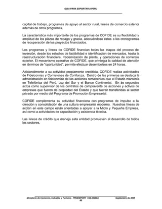 GUIA PARA EXPORTAR A PERU
             ____________________________________________________


capital de trabajo, programas de apoyo al sector rural, líneas de comercio exterior
además de otros programas.

La característica más importante de los programas de COFIDE es su flexibilidad y
amplitud de los plazos de repago y gracia, adecuándose éstos a los cronogramas
de recuperación de los proyectos financiados.

Los programas y líneas de COFIDE financian todas las etapas del proceso de
inversión, desde los estudios de factibilidad e identificación de mercados, hasta la
reestructuración financiera, modernización de planta, y operaciones de comercio
exterior. El mecanismo operativo de COFIDE, que privilegia la calidad de atención
en términos de "oportunidad", permite efectuar desembolsos en 24 horas.

Adicionalmente a su actividad propiamente crediticia, COFIDE realiza actividades
de Fideicomiso y Comisiones de Confianza. Dentro de las primeras se destaca la
administración en fideicomiso de las acciones remanentes que el Estado mantenía
en Telefónica del Perú, Luz del Sur y el Banco Continental. En as segundas
                                                                   l
actúa como supervisor de los contratos de compraventa de acciones y activos de
empresas que fueron de propiedad del Estado y que fueran transferidas al sector
privado por medio del Programa de Promoción Empresarial.

COFIDE complementa su actividad financiera con programas de impulso a la
creación y consolidación de una cultura empresarial moderna. Nuestras líneas de
acción en este campo están orientadas a apoyar a la Micro y Pequeña Empresa,
así como a actividades de capacitación y asistencia técnica.

Las líneas de crédito que maneja esta entidad promueven el desarrollo de todos
los sectores.




         ____________________________________________________
  Ministerio de Comercio, Industria y Turismo - PROEXPORT COLOMBIA   Septiembre de 2005
                                                     60
 