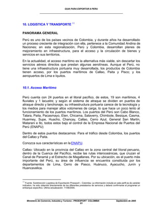 GUIA PARA EXPORTAR A PERU
                  ____________________________________________________


10. LOGISTICA Y TRANSPORTE 11

PANORAMA GENERAL

Perú es uno de los países vecinos de Colombia, y durante años ha desarrollado
un proceso creciente de integración con ella, pertenece a la Comunidad Andina de
Naciones; en esta regionalización, Perú y Colombia, desarrollan planes de
mejoramiento en infraestructura, para el acceso y la circulación de bienes y
servicios en sus territorios.

En la actualidad, el acceso marítimo es la alternativa más viable, sin descartar los
servicios aéreos directos que prestan algunas aerolíneas. Aunque el Perú, no
tiene una infraestructura portuaria muy desarrollada, los productos de Colombia
tienen acceso, por los puertos marítimos de Callao, Paita y Pisco; y los
aeropuertos de Lima e Iquitos.


10.1. Acceso Marítimo


Perú cuenta con 24 puertos en el litoral pacífico, de estos, 19 son marítimos, 4
fluviales y 1 lacustre; y según el sistema de atraque se dividen en puertos de
atraque directo y lanchonaje; su infraestructura portuaria carece de la tecnología y
los medios para manejar altos volúmenes de carga, lo que hace un poco lento al
funcionamiento de los puertos marítimos. Los puertos del Perú son Cabo Blanco,
Talara, Paita, Pacasmayo, Eten, Chicama, Salaverry, Chimbote, Besique, Casma,
Huarmey, Supe, Huacho, Chancay, Callao, Cerro Azul, General San Martín,
Matarani e Ilo, todos estos bajo el control de la Empresa Nacional de Puertos del
Perú (ENAPU)

Dentro de estos puertos destacamos: Para el tráfico desde Colombia, los puertos
del Callao y Paita.
Conozca sus características en la ENAPU.

Callao: Ubicado en la provincia del Callao en la zona central del litoral peruano,
dentro de la Cuenca del Pacífico, recibe las rutas interoceánicas, que cruzan el
Canal de Panamá y el Estrecho de Magallanes. Por su ubicación, es el puerto más
importante del Perú, su área de influencia se encuentra constituida por los
departamentos de Lima, Cerro de Pasco, Huánuco, Ayacucho, Junín y
Huancavelica.



11
   Fuente: Subdirección Logística de Exportación Proexport – Colombia. La información incluida en este perfil es de carácter
indicativo, ha sido obtenida directamente de los diferentes prestatarios de servicios y deberá confirmarse al programar un
embarque específico. Última actualización: 11/08/2005.



             ____________________________________________________
     Ministerio de Comercio, Industria y Turismo - PROEXPORT COLOMBIA                             Septiembre de 2005
                                                        61
 