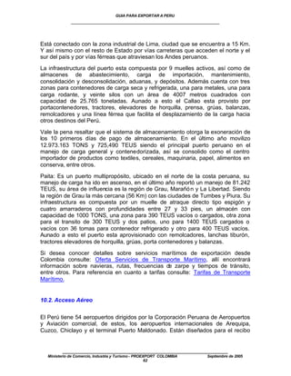 GUIA PARA EXPORTAR A PERU
             ____________________________________________________


Está conectado con la zona industrial de Lima, ciudad que se encuentra a 15 Km.
Y así mismo con el resto de Estado por vías carreteras que acceden el norte y el
sur del país y por vías férreas que atraviesan los Andes peruanos.

La infraestructura del puerto esta compuesta por 9 muelles activos, así como de
almacenes de abastecimiento, carga de importación, mantenimiento,
consolidación y desconsolidación, aduanas, y depósitos. Además cuenta con tres
zonas para contenedores de carga seca y refrigerada, una para metales, una para
carga rodante, y veinte silos con un área de 4007 metros cuadrados con
capacidad de 25.765 toneladas. Aunado a esto el Callao esta provisto por
portacontenedores, tractores, elevadores de horquilla, prensa, grúas, balanzas,
remolcadores y una línea férrea que facilita el desplazamiento de la carga hacia
otros destinos del Perú.

Vale la pena resaltar que el sistema de almacenamiento otorga la exoneración de
los 10 primeros días de pago de almacenamiento. En el último año movilizo
12.973.163 TONS y 725,490 TEUS siendo el principal puerto peruano en el
manejo de carga general y contenedorizada, así se consolido como el centro
importador de productos como textiles, cereales, maquinaria, papel, alimentos en
conserva, entre otros.

Paita: Es un puerto multipropósito, ubicado en el norte de la costa peruana, su
manejo de carga ha ido en ascenso, en el último año reportó un manejo de 81.242
TEUS, su área de influencia es la región de Grau, Marañó n y La Libertad. Siendo
la región de Grau la más cercana (56 Km) con las ciudades de Tumbes y Piura. Su
infraestructura es compuesta por un muelle de atraque directo tipo espigón y
cuatro amarraderos con profundidades entre 27 y 33 pies, un almacén con
capacidad de 1000 TONS, una zona para 390 TEUS vacíos o cargados, otra zona
para el transito de 300 TEUS y dos patios, uno para 1400 TEUS cargados o
vacíos con 36 tomas para contenedor refrigerado y otro para 400 TEUS vacíos.
Aunado a esto el puerto esta aprovisionado con remolcadores, lanchas tiburón,
tractores elevadores de horquilla, grúas, porta contenedores y balanzas.

Si desea conocer detalles sobre servicios marítimos de exportación desde
Colombia consulte: Oferta Servicios de Transporte Marítimo, allí encontrará
información sobre navieras, rutas, frecuencias de zarpe y tiempos de tránsito,
entre otros. Para referencia en cuanto a tarifas consulte: Tarifas de Transporte
Marítimo.


10.2. Acceso Aéreo


El Perú tiene 54 aeropuertos dirigidos por la Corporación Peruana de Aeropuertos
y Aviación comercial, de estos, los aeropuertos internacionales de Arequipa,
Cuzco, Chiclayo y el terminal Puerto Maldonado. Están diseñados para el recibo


         ____________________________________________________
  Ministerio de Comercio, Industria y Turismo - PROEXPORT COLOMBIA   Septiembre de 2005
                                                     62
 