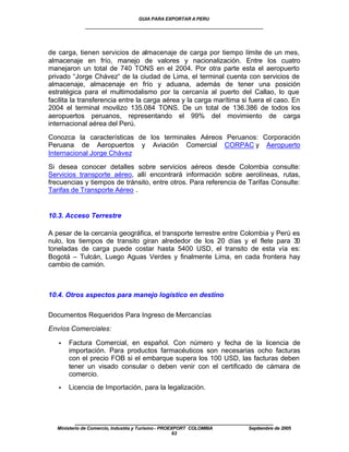 GUIA PARA EXPORTAR A PERU
              ____________________________________________________


de carga, tienen servicios de almacenaje de carga por tiempo límite de un mes,
almacenaje en frío, manejo de valores y nacionalización. Entre los cuatro
manejaron un total de 740 TONS en el 2004. Por otra parte esta el aeropuerto
privado “Jorge Chávez“ de la ciudad de Lima, el terminal cuenta con servicios de
almacenaje, almacenaje en frío y aduana, además de tener una posición
estratégica para el multimodalismo por la cercanía al puerto del Callao, lo que
facilita la transferencia entre la carga aérea y la carga marítima si fuera el caso. En
2004 el terminal movilizo 135.084 TONS. De un total de 136.386 de todos los
aeropuertos peruanos, representando el 99% del movimiento de carga
internacional aérea del Perú.

Conozca la características de los terminales Aéreos Peruanos: Corporación
Peruana de Aeropuertos y Aviación Comercial CORPAC y Aeropuerto
Internacional Jorge Chávez

Si desea conocer detalles sobre servicios aéreos desde Colombia consulte:
Servicios transporte aéreo, allí encontrará información sobre aerolíneas, rutas,
frecuencias y tiempos de tránsito, entre otros. Para referencia de Tarifas Consulte:
Tarifas de Transporte Aéreo .


10.3. Acceso Terrestre

A pesar de la cercanía geográfica, el transporte terrestre entre Colombia y Perú es
nulo, los tiempos de transito giran alrededor de los 20 días y el flete para 30
toneladas de carga puede costar hasta 5400 USD, el transito de esta vía es:
Bogotá – Tulcán, Luego Aguas Verdes y finalmente Lima, en cada frontera hay
cambio de camión.



10.4. Otros aspectos para manejo logístico en destino

Documentos Requeridos Para Ingreso de Mercancías

Envíos Comerciales:

   •   Factura Comercial, en español. Con número y fecha de la licencia de
       importación. Para productos farmacéuticos son necesarias ocho facturas
       con el precio FOB si el embarque supera los 100 USD, las facturas deben
       tener un visado consular o deben venir con el certificado de cámara de
       comercio.
   •   Licencia de Importación, para la legalización.




          ____________________________________________________
   Ministerio de Comercio, Industria y Turismo - PROEXPORT COLOMBIA   Septiembre de 2005
                                                      63
 