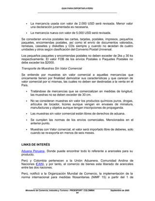 GUIA PARA EXPORTAR A PERU
             ____________________________________________________


   •   La mercancía usada con valor de 2.000 USD será revisada. Menor valor
       una declaración juramentada es necesaria.
   •   La mercancía nueva con valor de 5.000 USD será revisada.

Se consideran envíos postales las cartas, tarjetas, postales, impresos, pequeños
paquetes, encomiendas postales, así como el envío de documentos valorados,
remesas, cassetes y diskettes y CDs siempre y cuando no excedan de cuatro
unidades y otros según clasificación del Convenio Postal Universal.

Los pequeños paquetes y encomiendas postales no deben exceder de 2ks y 30 ks
respectivamente. El valor FOB de los envíos Postales o Paquetes Postales no
debe exceder los $2000.
Transporte de Muestras Sin Valor Comercial

Se entiende por muestras sin valor comercial a aquellas mercancías que
únicamente tienen por finalidad demostrar sus características y que carecen de
valor comercial por sí mismas, las cuales no deben ser destinadas a la venta en el
País.

   •   Tratándose de mercancías que se comercializan en medidas de longitud,
       las muestras no se deben exceder de 30 cm.

   •   No se consideran muestras sin valor los productos químicos puros, drogas,
       artículos de tocador, licores aunque vengan en envases de miniatura,
       manufacturas y objetos aunque tengan inscripciones de propaganda.
   •   Las muestras sin valor comercial están libres de derechos de aduana.

   •   Se cumplen las normas de los envíos comerciales. Mencionados en el
       anterior punto.

   •   Muestras con Valor comercial, el valor será importado libre de deberes, solo
       cuando se re-exporta en menos de seis meses.


LINKS DE INTERÉS

Aduana Peruana. Donde puede encontrar todo lo referente a aranceles para su
producto.

Perú y Colombia pertenecen a la Unión Aduanera, Comunidad Andina de
Naciones (CAN), y por tanto, el comercio de bienes esta liberado de aranceles
entre las dos naciones.

Perú, notificó a la Organización Mundial de Comercio, la implementación de la
norma internacional para medidas fitosanitarias (NIMF 15) a partir del 1 de


         ____________________________________________________
  Ministerio de Comercio, Industria y Turismo - PROEXPORT COLOMBIA   Septiembre de 2005
                                                     64
 