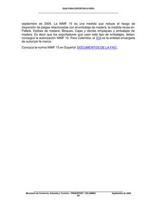 GUIA PARA EXPORTAR A PERU
             ____________________________________________________


septiembre de 2005. La NIMF 15 es una medida que reduce el riesgo de
dispersión de plagas relacionadas con el embalaje de madera, la medida recae en:
Pallets, Estibas de madera, Bloques, Cajas y demás empaques y embalajes de
madera. Es decir que los exportadores que usen este tipo de embalajes, deben
conseguir la autorización NIMF 15. Para Colombia, el ICA es la entidad encargada
de autorizar la marca.
Conozca la norma NIMF 15 en Español: DOCUMENTOS DE LA FAO .




         ____________________________________________________
  Ministerio de Comercio, Industria y Turismo - PROEXPORT COLOMBIA   Septiembre de 2005
                                                     65
 