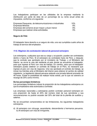 GUIA PARA EXPORTAR A PERU
              ____________________________________________________


Los trabajadores participan en las utilidades de la empresa mediante la
distribución por parte de ésta de un porcentaje de su renta anual antes de
impuestos, conforme a lo siguiente:

Empresas Pesqueras, de telecomunicaciones e industriales                 10%
Empresas Mineras                                                          8%
Empresas del comercio al por mayor y al por menor                         8%
Empresas que realizan otras actividades                                   5%


Seguro de Vida


El trabajador tiene derecho a un seguro de vida, una vez cumplidos cuatro años de
trabajo al servicio del empleador.


11.6. Régimen de contratación laboral de personal extranjero

Los extranjeros, cualquiera que sea su cargo u ocupación, pueden ser contratados
dentro o fuera de Perú. Si el extranjero es contratado fuera de Perú, y después
que le contrato sea aprobado por el ministerio de Trabajo, y el Ministerio del
Interior, se envía la visa del residente al país donde se encuentra el trabajador,
para que ingrese al Perú con visa de trabajo. En cambio, para que el trabajador
extranjero pueda celebrar un contrato de trabajo en el Perú, es necesario que
ingrese al país con visa de negocios. Una vez aprobado el contrato de trabajo, se
inician los trámites ante el Ministerio del Interior para obtener el cambio de calidad
migratoria. La legislación laboral peruana estipula una jornada laboral promedio de
48 horas. Existe la posibilidad de realizar horas extras, por lo que se cobraría un
recargo de 25% como mínimo.

De los porcentajes limitativos
Los porcentajes limitativos indican la proporción de los trabajadores extranjeros en
que la empleadora esta autorizada a contratar.

Las empresas nacionales y extranjeras podrán contratar persona l extranjero en
una proporción de hasta el 20% del número total de sus servidores y sus
remuneraciones no podrán exceder del 30% del total de la planilla de sueldos y
salarios.

No se encuentran comprendidos en las limitaciones, los siguientes trabajadores
extranjeros:

d) Al extranjero con cónyuge, ascendiente, descendiente o hermanos peruanos.
   b) Al extranjero con visa de inmigrante.


          ____________________________________________________
   Ministerio de Comercio, Industria y Turismo - PROEXPORT COLOMBIA   Septiembre de 2005
                                                      70
 