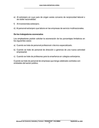 GUIA PARA EXPORTAR A PERU
              ____________________________________________________




e) Al extranjero en cuyo país de origen exista convenio de reciprocidad laboral o
   de doble nacionalidad.

f) Al inversionista extranjero.

d) Al personal extranjero que labore en las empresas de servicio multinacionales.


De los trabajadores exonerados

Los empleadores podrán solicitar la exoneración de los porcentajes limitativos en
los siguientes casos:

a) Cuando se trata de personal profesional o técnico especializado.

b) Cuando se trate de personal de dirección o gerencia de una nueva actividad
   empresarial.

c) Cuando se trate de profesores para la enseñanza en colegios extranjeros.

Cuando se trate de personal de empresas que tenga celebrado contratos con
entidades del sector público.




          ____________________________________________________
   Ministerio de Comercio, Industria y Turismo - PROEXPORT COLOMBIA   Septiembre de 2005
                                                      71
 