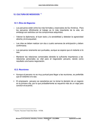 GUIA PARA EXPORTAR A PERU
                 ____________________________________________________


                                          13
12. CULTURA DE NEGOCIOS



12.1. Ética de Negocios

− Los peruanos están entre los más formales y reservados de Sur América. Para
  los peruanos difícilmente el trabajo es lo más importante de la vida, sin
  embargo son estrictos con los compromisos adquiridos.

− Valoran la diplomacia, el buen tacto y la sensibilidad y detestan la agresividad
  abierta y la brusquedad.

− Las citas se deben realizar con dos o cuatro semanas de anticipación y deben
  confirmarse.

− Los peruanos raramente son puntuales, aunque se espera que el visitante si lo
  sea.

− Mantener las relaciones comerciales dándole la suficiente importancia a las
  relaciones personales es vital para el negociador peruano, dando como
  resultado una buena negociación.



 12.2. Reuniones

•     Aunque el peruano no es muy puntual para llegar a las reuniones, es preferible
      que el visitante si lo sea.

•     El empresario peruano se caracteriza por no tomar la decisión de un negocio
      en la primera cita, por lo que probablemente se requerirá más de un viaje para
      concluir el acuerdo.




13
     Fuente: Nacional Trade Data Bank – NTDB.


             ____________________________________________________
      Ministerio de Comercio, Industria y Turismo - PROEXPORT COLOMBIA   Septiembre de 2005
                                                         72
 