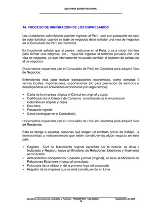 GUIA PARA EXPORTAR A PERU
               ____________________________________________________



14. PROCESO DE INMIGRACION DE LOS EMPRESARIOS

Los ciudadanos colombianos pueden ingresar al Perú solo con pasaporte en caso
de viaje turístico; cuando se trate de negocios debe solicitar una visa de negocios
en el Consulado de Perú en Colombia.

Es importante señalar que si piensa radicarse en el Perú, o va a iniciar trámites
para formar una empresa, etc., requerirá ingresar al territorio peruano con una
visa de negocios, ya que internamente no puede cambiar el régimen de turista por
el de negocios.

Documentos requeridos por el Consulado de Perú en Colombia para adquirir Visa
de Negocios:

Entendiendo ésta para realizar transacciones económicas, como compras ó
ventas locales, importaciones, exportaciones (no para prestación de servicios o
desempeñarse en actividades económicas por largo tiempo).

•   Carta de la empresa dirigida al Cónsul en original y copia
•   Certificado de la Cámara de Comercio constitución de la empresa en
    Colombia en original y copia
•   Dos fotos
•   Pasaporte vigente
•   Costo (averiguar en el Consulado).

Documentos requeridos por el Consulado de Perú en Colombia para adquirir Visa
de Residente:

Esta se otorga a aquellas personas que tengan un contrato previo de trabajo, a
inversionistas o independientes que estén constituyendo algún negocio en este
país.

•   Registro Civil de Nacimiento original expedido por la notaria, se lleva a
    Notariado y Registro, luego al Ministerio de Relaciones Exteriores y finalmente
    al consulado.
•   Antecedentes disciplinarios ó pasado judicial (original), se lleva al Ministerio de
    Relaciones Exteriores y luego al consulado.
•   Fotocopia de la cédula y de la primera hoja del pasaporte
•   Registro de la empresa que se está constituyendo en Lima




           ____________________________________________________
    Ministerio de Comercio, Industria y Turismo - PROEXPORT COLOMBIA   Septiembre de 2005
                                                       74
 