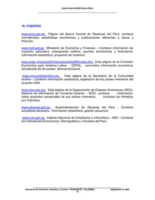 GUIA PARA EXPORTAR A PERU
             ____________________________________________________



16. FUENTES

www.bcrp.gob.pe Página del Banco Central de Reservas del Perú, contiene
normatividad, estadísticas económicas y publicaciones referentes a banca y
finanzas.

www.mef.gob.pe Ministerio de Economía y Finanzas - Contiene información de
inversión extranjera, presupuesto público, asuntos económicos y financieros,
información estadística, proyectos de inversión.

www.eclac.cl/espanol/Publicaciones/bal99/indice.htm Esta página de la Comisión
Económica para América Latina - CEPAL, suministra información económica
actualizada de los países latinoamericanos.

www.comunidadandina.org       Esta página de la Secretaría de la Comunidad
Andina – Contiene información estadística, legislación de los países miembros del
acuerdo CAN.

www.sice.oas.org Esta página de la Organización de Estados Americanos (OEA),
Sistema de Información de Comercio Exterior - SICE, contiene       información
sobre acuerdos comerciales de sus países miembros,      incluidos los firmados
por Colombia

www.aduanet.gob.pe      Superintendencia de Aduanas del Perú - Contiene
actualidad aduanera, información estadística, gestión aduanera.

 www.inei.gob.pe Instituto Nacional de Estadística e Informática - INEI - Contiene
los Indicadores Económicos, Demográficos y Sociales del Perú.




         ____________________________________________________
  Ministerio de Comercio, Industria y Turismo - PROEXPORT COLOMBIA   Septiembre de 2005
                                                     76
 