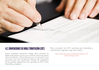 4.2.CONVENCIONESDEDOBLETRIBUTACIÓN(CDT)
Estos tratados contienen reglas para prevenir la
doble tributación, por lo que se refiere a los impuestos
directos (Renta y Patrimonio) que se generan para
personas que son residentes fiscales de cualquiera
de los países signatarios. Por ejemplo, la CDT entre
Colombia y España.
Para consultar las CDT suscritas por Colombia y
actualmente vigentes, siga este enlace:
http:/www.dian.gov.co/DIAN/22daidoc.nsf/
bilateral?OpenView
 
