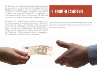 En Colombia, la transferencia de divisas por concepto
de servicios no se considera como una operación de
obligatoria canalización. Por lo anterior, las divisas
recibidas por este concepto, no requieren reintegrarse
a través del mercado cambiario o negociarse y
transferirse a través de un intermediario del mercado
cambiario (i.e. banco) o cuenta de compensación.
En la práctica, cuando un comprador de un servicio en
el exterior paga al proveedor del servicio en Colombia,
generalmente realiza una transferencia bancaria a
través de un intermediario del mercado cambiario.
Esto se traduce en canalización voluntaria y en la
obligación de diligenciar la “Declaración de Cambio
por Servicios, Transferencias y Otros Conceptos”,
Formulario Nº. 5 del Banco de la República.
8. RÉGIMEN CAMBIARIO
ADVERTENCIA: esta información debe ser considerada únicamente como una guía
informativa y no debe ser citada o dársele el carácter de fuente de derecho o autoridad
legal. Asimismo, esta información puede devenir obsoleta en cualquier momento, en
todo o en parte, sin previo aviso.
 