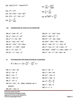 Francisco Gaete Garrido
Universidad de Santiago de Chile
Ingeniería de Ejecución Industrial
Francisco.gaeteg@usach.cl Página 4
112.
113.
114. ( ) ( )
115. ( ) ( )
116.
117.
118.
119.
VIII. COMBINACIÓN DE CASOS DE FACTORIZACIÓN
120.
121.
122.
123.
124.
125.
126.
127.
128.
129.
130.
131.
132.
133.
134.
135.
IX. FACTORIZACIÓN POR COMPLETACIÓN DE CUADRADOS
( ) ( )
136.
137.
138.
139.
140.
141. (Dato: Factorice por 2
primero)
142.
143.
144.
145.
146.
147.
148.
149.
 