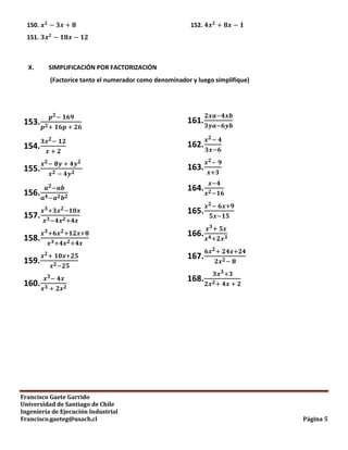 Francisco Gaete Garrido
Universidad de Santiago de Chile
Ingeniería de Ejecución Industrial
Francisco.gaeteg@usach.cl Página 5
150.
151.
152.
X. SIMPLIFICACIÓN POR FACTORIZACIÓN
(Factorice tanto el numerador como denominador y luego simplifique)
153.
154.
155.
156.
157.
158.
159.
160.
161.
162.
163.
164.
165.
166.
167.
168.
 