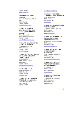 Tel. 983 296 844
www.fedepe.org
FORO ESPAÑOL DE LA
FAMILIA
Paseo de la Castellana, 203 1º
dcha.
28046 Madrid
Tel. 915 105 140
www.forofamilia.org
FUNDACIÓ PRIVADA
HOSPITAL SANT JAUME I
SANTA MAGDALENA DE
MATARÓ
C) Sant Pelegrí, 3
08301 Mataró (Barcelona)
Tel. 937 419 160
www.fundaciohospital.org
FUNDACIÒ QUATRE VENTS,
FUNDACIÒ PRIVADA
C) Sant Pau, 52-54 Pral
08001 Barcelona
Tel. 934 120 661
www.4vents.org
FUNDACIÓN ACCIÓN SOCIAL
EDUCACIÓN Y TIEMPO
LIBRE, ESPLAI
C) Riu Anoia, 42-54
08820 Prat de Llobregat
(Barcelona)
Tel. 934 747 474
www.fundacionesplai.org
FUNDACIÓN ANAR
Avda. de América, 24, 2º
28028 Madrid
Tel. 917 262 700
www.anar.org
FUNDACIÓN DESARROLLO
INTEGRAL DE LA FAMILIA
C/ San Bernardo 114 2º
28015 Madrid
Tel. 914 456 149

www.fundaciondif.org
FUNDACIÓN DE AYUDA
CONTRA LA DROGADICCIÓN
Avda. de Burgos, 1
28036 Madrid
Tel. 913 838 348
www.fad.es
FUNDACION DE EDUCACIÓN
PARA LA SALUD
C/ Profesor Martín Lagos, s/n
28040 Madrid
Tel. 913 303 705
www.fundadeps.org
FUNDACIÓN DE FAMILIAS
MONOPARENTALES
“ISADORA DUNCAN”
Av. Reino de León, 12 Portal EI 1º
24006 León
Tel. 987 261 449
www.isadoraduncan.es
FUNDACIÓN DIAGRAMA
INTERVENCION
PSICOSOCIAL
Avda. Ciudad de Almería, 10
30002 Murcia
Tel. 968 344 344
www.fundaciondiagrama.es
FUNDACIÓN ESCUELAS
PROFESIONALES DE LA
SAGRADA FAMILIA
C/ Calatrava, 38
41002 Sevilla
Tel. 954 378 690
www.safa.edu
FUNDACIÓN IMAGEN Y
AUTOESTIMA
C/ Mallorca, 198 Principal 2º
08036 Barcelona
Tel. 934 549 109
www.f-ima.org

107

 