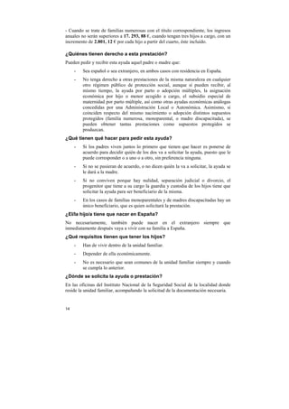 - Cuando se trate de familias numerosas con el título correspondiente, los ingresos
anuales no serán superiores a 17. 293, 88 €, cuando tengan tres hijos a cargo, con un
incremento de 2.801, 12 € por cada hijo a partir del cuarto, éste incluido.
¿Quiénes tienen derecho a esta prestación?
Pueden pedir y recibir esta ayuda aquel padre o madre que:
-

Sea español o sea extranjero, en ambos casos con residencia en España.

-

No tenga derecho a otras prestaciones de la misma naturaleza en cualquier
otro régimen público de protección social, aunque sí pueden recibir, al
mismo tiempo, la ayuda por parto o adopción múltiples, la asignación
económica por hijo o menor acogido a cargo, el subsidio especial de
maternidad por parto múltiple, así como otras ayudas económicas análogas
concedidas por una Administración Local o Autonómica. Asimismo, si
coinciden respecto del mismo nacimiento o adopción distintos supuestos
protegidos (familia numerosa, monoparental, o madre discapacitada), se
pueden obtener tantas prestaciones como supuestos protegidos se
produzcan.

¿Qué tienen qué hacer para pedir esta ayuda?
-

Si los padres viven juntos lo primero que tienen que hacer es ponerse de
acuerdo para decidir quién de los dos va a solicitar la ayuda, puesto que le
puede corresponder o a uno o a otro, sin preferencia ninguna.

-

Si no se pusieran de acuerdo, o no dicen quién la va a solicitar, la ayuda se
le dará a la madre.

-

Si no conviven porque hay nulidad, separación judicial o divorcio, el
progenitor que tiene a su cargo la guardia y custodia de los hijos tiene que
solicitar la ayuda para ser beneficiario de la misma.

-

En los casos de familias monoparentales y de madres discapacitadas hay un
único beneficiario, que es quien solicitará la prestación.

¿El/la hijo/a tiene que nacer en España?
No necesariamente, también puede nacer en el extranjero siempre que
inmediatamente después vaya a vivir con su familia a España.
¿Qué requisitos tienen que tener los hijos?
-

Han de vivir dentro de la unidad familiar.

-

Depender de ella económicamente.

-

No es necesario que sean comunes de la unidad familiar siempre y cuando
se cumpla lo anterior.

¿Dónde se solicita la ayuda o prestación?
En las oficinas del Instituto Nacional de la Seguridad Social de la localidad donde
reside la unidad familiar, acompañando la solicitud de la documentación necesaria.

14

 