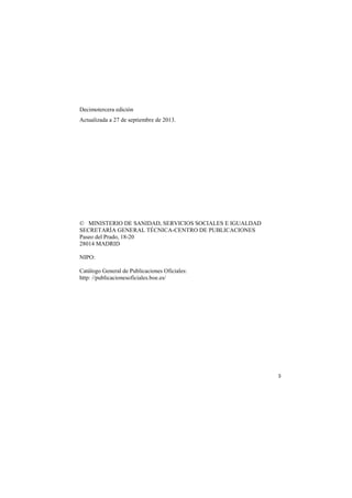 Decimotercera edición
Actualizada a 27 de septiembre de 2013.

© MINISTERIO DE SANIDAD, SERVICIOS SOCIALES E IGUALDAD
SECRETARÍA GENERAL TÉCNICA-CENTRO DE PUBLICACIONES
Paseo del Prado, 18-20
28014 MADRID
NIPO:
Catálogo General de Publicaciones Oficiales:
http: //publicacionesoficiales.boe.es/

3

 
