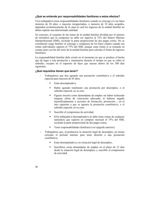 ¿Qué se entiende por responsabilidades familiares a estos efectos?
Un/a trabajador/a tiene responsabilidades familiares cuando su cónyuge y/o sus hijos
menores de 26 años, o mayores incapacitados, o menores de 18 años acogidos,
dependen económicamente de él, para lo cual los ingresos de la unidad familiar no
deben superar una determinada cantidad.
En concreto, el conjunto de las rentas de la unidad familiar dividida por el número
de miembros que la componen no debe ser superior al 75% del Salario Mínimo
Interprofesional (SMI), excluida la parte proporcional de dos pagas extras. No se
considerará carga familiar el cónyuge o cualquiera de los hijos citados cuando sus
rentas individuales superen el 75% del SMI, aunque estas rentas sí se tomarán en
cuenta junto con las del resto de la unidad familiar para calcular el límite de ingresos
familiares.
La responsabilidad familiar debe existir en el momento en que se produce el hecho
que da lugar a esta prestación y mantenerse durante el tiempo en que se cobra el
subsidio, excepto en el supuesto de hijos que nazcan dentro de los 300 días
siguientes.
¿Qué requisitos tienen que tener?
-

Trabajadores que han agotado una prestación contributiva o el subsidio
especial para mayores de 45 años:
Estar desempleado/a.
Haber agotado totalmente una prestación por desempleo, o el
subsidio especial, en su caso.
Figurar inscrito como demandante de empleo sin haber rechazado
ninguna oferta de colocación adecuada, ni haberse negado
injustificadamente a acciones de formación, promoción..., en el
mes siguiente a que se agotara la prestación contributiva, o el
subsidio especial, en su caso.
Suscribir el compromiso de actividad.
El/la trabajador/a desempleado/a no debe tener rentas de cualquier
naturaleza que superen en cómputo mensual el 75% del SMI,
excluida la parte proporcional de dos pagas extras.
Tener responsabilidades familiares (ver epígrafe anterior).

-

Trabajadores que, al producirse la situación legal de desempleo, no tienen
cotizado el período mínimo para tener derecho a una prestación
contributiva:
Estar desempleado/a y en situación legal de desempleo,
Inscribirse como demandante de empleo en el plazo de 15 días
desde la situación legal de desempleo, y suscribir el compromiso
de actividad.

38

 