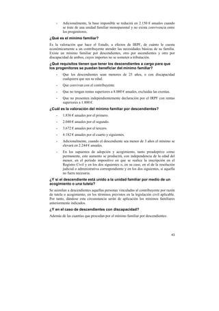 -

Adicionalmente, la base imponible se reducirá en 2.150 € anuales cuando
se trate de una unidad familiar monoparental y no exista convivencia entre
los progenitores.

¿Qué es el mínimo familiar?
Es la valoración que hace el Estado, a efectos de IRPF, de cuánto le cuesta
económicamente a un contribuyente atender las necesidades básicas de su familia.
Existe un mínimo familiar por descendientes, otro por ascendientes y otro por
discapacidad de ambos, cuyos importes no se someten a tributación.
¿Qué requisitos tienen que tener los descendientes a cargo para que
los progenitores se puedan beneficiar del mínimo familiar?
-

Que los descendientes sean menores de 25 años, o con discapacidad
cualquiera que sea su edad.

-

Que convivan con el contribuyente.

-

Que no tengan rentas superiores a 8.000 € anuales, excluidas las exentas.

-

Que no presenten independientemente declaración por el IRPF con rentas
superiores a 1.800 €.

¿Cuál es la valoración del mínimo familiar por descendientes?
-

1.836 € anuales por el primero.

-

2.040 € anuales por el segundo.

-

3.672 € anuales por el tercero.

-

4.182 € anuales por el cuarto y siguientes.

-

Adicionalmente, cuando el descendiente sea menor de 3 años el mínimo se
elevará en 2.244 € anuales.

-

En los supuestos de adopción y acogimiento, tanto preadoptivo como
permanente, este aumento se producirá, con independencia de la edad del
menor, en el período impositivo en que se realice la inscripción en el
Registro Civil y en los dos siguientes o, en su caso, en el de la resolución
judicial o administrativa correspondiente y en los dos siguientes, si aquella
no fuera necesaria.

¿Y si el descendiente está unido a la unidad familiar por medio de un
acogimiento o una tutela?
Se asimilan a descendientes aquellas personas vinculadas al contribuyente por razón
de tutela o acogimiento, en los términos previstos en la legislación civil aplicable.
Por tanto, dándose esta circunstancia serán de aplicación los mínimos familiares
anteriormente indicados.
¿Y en el caso de descendientes con discapacidad?
Además de las cuantías que procedan por el mínimo familiar por descendientes:

43

 