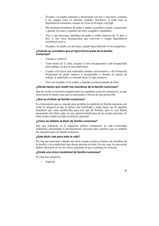 -

El padre o la madre separados o divorciados con tres o más hijos, comunes
o no, aunque estén en distintas unidades familiares, si están bajo su
dependencia económica, aunque no vivan en el hogar conyugal.

-

Dos hermanos huérfanos de padre y madre, sometidos a tutela, acogimiento
o guarda, sin estar a expensas del tutor, acogedor o guardador.

-

Tres o más hermanos huérfanos de padre y madre mayores de 18 años o
dos, si uno tiene discapacidad, que convivan y tengan dependencia
económica entre sí.

-

El padre o la madre con dos hijos, cuando haya fallecido el otro progenitor.

¿Cuándo se considera que el hijo/a forma parte de la familia
numerosa?
-

Cuando es soltero/a.

-

Tiene menos de 21 años, excepto si tiene discapacidad o está incapacitado
para trabajar, en que no hay edad límite.

-

Cuando el/la hijo/a está realizando estudios universitarios, o de Formación
Profesional de grado superior o encaminados a obtener un puesto de
trabajo, la edad límite se extiende hasta 25 años inclusive.

-

Vive con el padre y/o la madre, y depende económicamente de ellos.

¿Dónde tienen qué residir los miembros de la familia numerosa?
Han de residir en territorio español tanto los españoles como los extranjeros, ya que
éstos tienen el mismo trato que los nacionales a efectos de esta protección.
¿Qué es el título de familia numerosa?
Es el documento que se concede para acreditar la condición de familia numerosa, así
como la categoría en que la misma está clasificada y poder hacer uso de aquellos
beneficios que estén establecidos para este tipo de familias, para lo cual deberá
presentarse este título cada vez que quieran beneficiarse de las ayudas previstas. El
título tendrá validez en todo el territorio nacional.
¿Cómo se obtiene el título de familia numerosa?
Hay que solicitarlo en el organismo público competente de cada Comunidad
Autónoma, presentando la documentación necesaria para justificar que se cumplen
los requisitos para ser familia numerosa.
¿Este título vale para toda la vida?
No, hay que renovarlo o dejarlo sin efecto cuando cambia el número de miembros de
la familia, o las condiciones que dieron derecho al título. En este caso, la renovación
deberá efectuarse en los tres meses siguientes al que se produjo la variación.
¿Existe una única modalidad de familia numerosa?
No, hay dos categorías:
-

Especial:

49

 