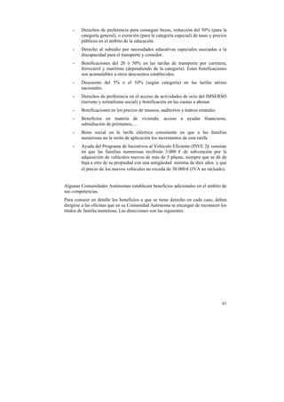 -

Derechos de preferencia para conseguir becas, reducción del 50% (para la
categoría general), o exención (para la categoría especial) de tasas y precios
públicos en el ámbito de la educación.

-

Derecho al subsidio por necesidades educativas especiales asociadas a la
discapacidad para el transporte y comedor.

-

Bonificaciones del 20 ó 50% en las tarifas de transporte por carretera,
ferrocarril y marítimo (dependiendo de la categoría). Estas bonificaciones
son acumulables a otros descuentos establecidos.

-

Descuento del 5% o el 10% (según categoría) en las tarifas aéreas
nacionales.

-

Derechos de preferencia en el acceso de actividades de ocio del IMSERSO
(turismo y termalismo social) y bonificación en las cuotas a abonar.

-

Bonificaciones en los precios de museos, auditorios y teatros estatales.

-

Beneficios en materia de vivienda: acceso a ayudas financieras,
subsidiación de préstamos,…

-

Bono social en la tarifa eléctrica consistente en que a las familias
numerosas no le serán de aplicación los incrementos de esta tarifa.

-

Ayuda del Programa de Incentivos al Vehículo Eficiente (PIVE 2): consiste
en que las familias numerosas recibirán 3.000 € de subvención por la
adquisición de vehículos nuevos de más de 5 plazas, siempre que se dé de
baja a otro de su propiedad con una antigüedad minima de diez años y que
el precio de los nuevos vehículos no exceda de 30.000 € (IVA no incluido).

Algunas Comunidades Autónomas establecen beneficios adicionales en el ámbito de
sus competencias.
Para conocer en detalle los beneficios a que se tiene derecho en cada caso, deben
dirigirse a las oficinas que en su Comunidad Autónoma se encargan de reconocer los
títulos de familia numerosa. Las direcciones son las siguientes:

51

 