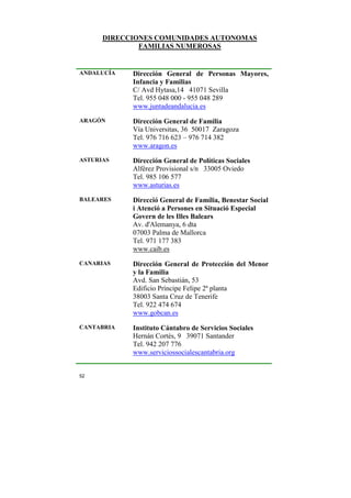 DIRECCIONES COMUNIDADES AUTONOMAS
FAMILIAS NUMEROSAS

ANDALUCÍA

Dirección General de Personas Mayores,
Infancia y Familias
C/ Avd Hytasa,14 41071 Sevilla
Tel. 955 048 000 - 955 048 289
www.juntadeandalucia.es

ARAGÓN

Dirección General de Familia
Vía Universitas, 36 50017 Zaragoza
Tel. 976 716 623 – 976 714 382
www.aragon.es

ASTURIAS

Dirección General de Políticas Sociales
Alférez Provisional s/n 33005 Oviedo
Tel. 985 106 577
www.asturias.es

BALEARES

Direcció General de Família, Benestar Social
i Atenció a Persones en Situació Especial
Govern de les Illes Balears
Av. d'Alemanya, 6 dta
07003 Palma de Mallorca
Tel. 971 177 383
www.caib.es

CANARIAS

Dirección General de Protección del Menor
y la Familia
Avd. San Sebastián, 53
Edificio Príncipe Felipe 2ª planta
38003 Santa Cruz de Tenerife
Tel. 922 474 674
www.gobcan.es

CANTABRIA

Instituto Cántabro de Servicios Sociales
Hernán Cortés, 9 39071 Santander
Tel. 942 207 776
www.serviciossocialescantabria.org

52

 