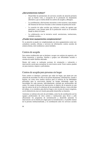 ¿Qué prestaciones realizan?
-

Desarrollan las prestaciones de servicios sociales de atención primaria
que ya hemos visto, a excepción de la prestación de alojamiento
alternativo, que se realiza desde los centros de acogida y albergues.

-

La coordinación y derivaciones necesarias a otros recursos, sean propios
del Sistema de Servicios Sociales u otros sistemas de protección social.

-

La creación de redes sociales que incluyan a todos los agentes que
participen y que formen parte de la protección social en el territorio
donde se ubica el Centro.

-

La colaboración con la iniciativa social: asociaciones, instituciones,
entidades sociales,...

¿Pueden tener equipamientos complementarios?
Sí, su atención se puede ver complementada con otros equipamientos como son:
comedores sociales, oficinas o servicios de información, centros sociales de
estancia diurna, mini residencias o pisos tutelados.

Centros de acogida
Son centros residenciales que se destinan a acoger con carácter de urgencia y de
forma transitoria, a personas, familias o grupos con dificultades sociales o
carentes de medio familiar adecuado.
Dentro del centro se realizarán acciones de orientación y valoración e
intervención social para normalizar la convivencia social. Estos centros pueden
ser para menores, mujeres o polivalentes.

Centros de acogida para personas sin hogar
Estos centros se destinan a personas que están sin hogar, que pasan por una
situación de necesidad. En ellos se les presta alojamiento, alimentación, vestido e
higiene, así como otros medios técnicos para el refuerzo de las habilidades
personales para la convivencia durante un tiempo delimitado según las
necesidades de cada persona, individualmente valorada por profesionales del
centro. En cuanto al proceso de intervención, el objetivo de la atención en este
tipo de centros ha de ser la cobertura de las necesidades básicas e inicio del plan
de trabajo, si se considera, para derivar luego a otro recurso de mayor exigencia,
con la intención de crear un vínculo para poder desarrollar su itinerario.
Asimismo se realizan otra serie de actividades, como las de coordinación con los
equipos profesionales de otros centros e instituciones para llevar a cabo
eficazmente los programas de normalización y desarrollo personal, la
intervención con la familia de origen para la normalización y el posible retorno
de la persona institucionalizada, y la coordinación entre los servicios sociales
64

 