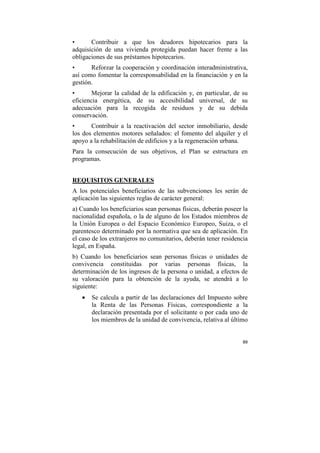 •
Contribuir a que los deudores hipotecarios para la
adquisición de una vivienda protegida puedan hacer frente a las
obligaciones de sus préstamos hipotecarios.
•
Reforzar la cooperación y coordinación interadministrativa,
así como fomentar la corresponsabilidad en la financiación y en la
gestión.
•
Mejorar la calidad de la edificación y, en particular, de su
eficiencia energética, de su accesibilidad universal, de su
adecuación para la recogida de residuos y de su debida
conservación.
•
Contribuir a la reactivación del sector inmobiliario, desde
los dos elementos motores señalados: el fomento del alquiler y el
apoyo a la rehabilitación de edificios y a la regeneración urbana.
Para la consecución de sus objetivos, el Plan se estructura en
programas.
REQUISITOS GENERALES
A los potenciales beneficiarios de las subvenciones les serán de
aplicación las siguientes reglas de carácter general:
a) Cuando los beneficiarios sean personas físicas, deberán poseer la
nacionalidad española, o la de alguno de los Estados miembros de
la Unión Europea o del Espacio Económico Europeo, Suiza, o el
parentesco determinado por la normativa que sea de aplicación. En
el caso de los extranjeros no comunitarios, deberán tener residencia
legal, en España.
b) Cuando los beneficiarios sean personas físicas o unidades
convivencia constituidas por varias personas físicas,
determinación de los ingresos de la persona o unidad, a efectos
su valoración para la obtención de la ayuda, se atendrá a
siguiente:
•

de
la
de
lo

Se calcula a partir de las declaraciones del Impuesto sobre
la Renta de las Personas Físicas, correspondiente a la
declaración presentada por el solicitante o por cada uno de
los miembros de la unidad de convivencia, relativa al último

89

 