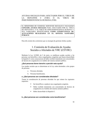 AYUDAS SOCIALES PARA AFECTADOS POR EL VIRUS DE
LA
HEPATITIS
C
(VHC)
O
EL
VIRUS
DE
INMUNODEFICIENCIA HUMANA (VIH)
EL MINISTERIO DE SANIDAD, SERVICIOS SOCIALES E IGUALDAD
CONCEDE AYUDAS SOCIALES PARA AFECTADOS POR EL VIRUS
DE HEPATITIS C Y EL VIRUS DE INMUNODEFICIENCIA HUMANA Y
SUS FAMILIARES BENEFICIARIOS COMO CONSECUENCIA DE
ACTUACIONES REALIZADAS EN EL SISTEMA SANITARIO
PÚBLICO.

Para ello existen dos comisiones que se encargan de gestionar dichas ayudas:

1. Comisión de Evaluación de Ayudas
Sociales a Afectados de VHC (CEVHC)
Mediante la Ley 14/2002, de 5 de junio, se establecen ayudas sociales a las
personas con hemofilia u otras coagulopatías congénitas que hayan desarrollado
la hepatitis C como consecuencia de haber recibido tratamiento con concentrados
de factores de coagulación en el ámbito del sistema sanitario público.
¿Qué personas tienen derecho a percibir esta ayuda?
Las ayudas sociales que se determinan en la Ley están destinadas a dos grupos
de personas:
a.

Personas afectadas.

b.

Personas beneficiarias.

a. ¿Qué personas son consideradas afectadas?
Tienen la consideración de personas afectadas las que reúnen los siguientes
requisitos:
Ser hemofílicos o padecer una coagulopatía congénita.
Haber recibido tratamiento con concentrados de factores de
coagulación en el ámbito del sistema sanitario público.
Haber desarrollado la Hepatitis C.

b. ¿Qué personas son consideradas como beneficiarias?
93

 