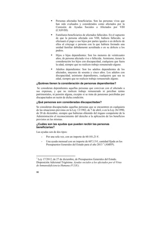 Personas afectadas beneficiarias. Son las personas vivas que
han sido evaluados y considerados como afectados por la
Comisión de Ayudas Sociales a Afectados por VIH
(CASVIH).
Familiares beneficiarios de afectados fallecidos. En el supuesto
de que la persona afectada con VIH, hubiera fallecido, se
efectuará el pago a sus hijos por partes iguales o en defecto de
ellos al cónyuge o persona con la que hubiera formado una
unidad familiar debidamente acreditada o en su defecto a los
padres.
Hijos o hijas dependientes: Son los menores de veinticuatro
años, de persona afectada viva o fallecida. Asimismo, tienen la
consideración los hijos con discapacidad, cualquiera que fuera
la edad, siempre que no realicen trabajo remunerado alguno.
Adultos dependientes: Son los adultos dependientes de los
afectados, mayores de sesenta y cinco años. Los adultos con
discapacidad, asimismo dependientes, cualquiera que sea su
edad, siempre que no realicen trabajo remunerado alguno.
¿Quiénes tienen la consideración de personas dependientes?
Se consideran dependientes aquellas personas que convivan con el afectado a
sus expensas, y que no realicen trabajo remunerado ni perciban rentas
patrimoniales, ni pensión alguna, excepto si se trata de pensiones percibidas por
discapacitados en razón de dicha condición.
¿Qué personas son consideradas discapacitadas?
Se consideran discapacitadas aquellas personas que se encuentren en cualquiera
de las situaciones previstas en la Ley 13/1982, de 7 de abril, o en la Ley 26/1990,
de 20 de diciembre, siempre que hubieran obtenido del órgano competente de la
Administración el reconocimiento del derecho a la aplicación de los beneficios
previstos en las mismas.
¿Cuáles son las ayudas que pueden recibir las personas
beneficiarias?
Las ayudas son de dos tipos:
-

1

Por una sola vez, con un importe de 60.101,21 €.
Una ayuda mensual con un importe de 607,13 €, cantidad fijada en los
Presupuestos Generales del Estado para el año 2013 1 (AMFP).

Ley 17/2012, de 27 de diciembre, de Presupuestos Generales del Estado.
Disposición Adicional Trigésima. Ayudas sociales a los afectados por el Virus
de Inmunodeficiencia Humana (V.I.H.).
96

 