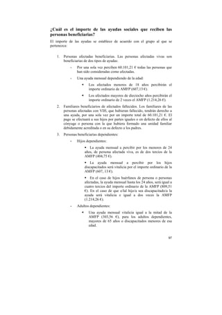 ¿Cuál es el importe de las ayudas sociales que reciben las
personas beneficiarias?
El importe de las ayudas se establece de acuerdo con el grupo al que se
pertenezca:
1.

Personas afectadas beneficiarias. Las personas afectadas vivas son
beneficiarias de dos tipos de ayudas:
-

Por una sola vez perciben 60.101,21 € todas las personas que
han sido consideradas como afectadas.

-

Una ayuda mensual dependiendo de la edad:
Los afectados menores de 18 años percibirán el
importe ordinario de AMFP (607,13 €).
Los afectados mayores de dieciocho años percibirán el
importe ordinario de 2 veces el AMFP (1.214,26 €).

2.

Familiares beneficiarios de afectados fallecidos. Los familiares de las
personas afectadas con VIH, que hubieran fallecido, tendrán derecho a
una ayuda, por una sola vez por un importe total de 60.101,21 €. El
pago se efectuará a sus hijos por partes iguales o en defecto de ellos al
cónyuge o persona con la que hubiera formado una unidad familiar
debidamente acreditada o en su defecto a los padres.

3.

Personas beneficiarias dependientes:
-

Hijos dependientes:
La ayuda mensual a percibir por los menores de 24
años, de persona afectada viva, es de dos tercios de la
AMFP (404,75 €).
La ayuda mensual a percibir por los hijos
discapacitados será vitalicia por el importe ordinario de la
AMFP (607, 13 €).
En el caso de hijos huérfanos de persona o personas
afectadas, la ayuda mensual hasta los 24 años, será igual a
cuatro tercios del importe ordinario de la AMFP (809,51
€). En el caso de que e/lal hijo/a sea discapacitado/a la
ayuda será vitalicia e igual a dos veces la AMFP
(1.214,26 €).

-

Adultos dependientes:
Una ayuda mensual vitalicia igual a la mitad de la
AMFP (303,56 €), para los adultos dependientes,
mayores de 65 años o discapacitados menores de esa
edad.

97

 