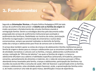8
Segundo as Orientações Técnicas, o Projeto Político Pedagógico (PPP) de todo
serviço de acolhimento deve prever o trabalho com as famílias de origem de
modo a promover o fortalecimento dos vínculos familiares visando à
reintegração familiar. Dentre as estratégias descritas pelo documento estão:
preparação dos serviços de acolhimento institucional para aceitação e
acolhimento dos familiares; flexibilidade nos horários de visitas; participação
da família na organização e comemoração de aniversários e outras datas
comemorativas, sempre que possível realizadas no domicílio da família;
saídas das crianças e adolescentes para finais de semana com os familiares.
O serviço deve também apoiar as visitas da criança e do adolescente à família; telefonemas para a
família de origem e destas para as crianças e adolescentes que se encontrem acolhidos; realizações
de atividades recreativas e culturais com as famílias, crianças, adolescentes e profissionais do
serviço; realização de “Oficinas de talentos” nas quais as famílias de origem, a criança ou
adolescente difundam seus saberes e habilidades específicas (artesanato, brincadeiras, pequenos
consertos, aproveitamento de alimentos e materiais, etc.); rodas de conversas para pais e filhos,
abordando temas levantados pela família, crianças e adolescentes; participação dos familiares nas
reuniões da escola do filho e consultas de saúde. Além de favorecer a aproximação entre as famílias,
crianças e adolescentes, estas atividades podem favorecer, ainda, a aproximação das famílias entre
si, de modo a construir uma rede de apoio mútuo, identificação e trocas de experiência.
2. Fundamentos
 