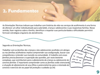 9
As Orientações Técnicas indicam que trabalhar com histórias de vida nos serviços de acolhimento é uma forma
de oferecer um olhar individualizado para cada bebê, criança e adolescente e suas respectivas famílias. Nesse
sentido, fazer registros sobre a família, identificar e respeitar suas particularidades e dificuldades permitirá
formular estratégias singulares de atendimento.
Segundo as Orientações Técnicas,
Trabalhar com as famílias das crianças e dos adolescentes acolhidos em abrigos
ou nas famílias acolhedoras implica compreender sua configuração, buscar suas
competências e entender sua inserção na comunidade. O trabalho com essas
famílias precisa favorecer a superação das questões, por vezes bastante
complexas, que contribuíram para o afastamento da criança ou adolescente do
convívio familiar. É importante compreender como as famílias estão vivenciando
a situação de afastamento de seus filhos e potencializá-las para a retomada do
convívio e exercício de seu papel de proteção e cuidados (p.54).
2. Fundamentos
 