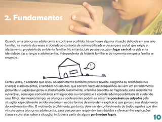 10
Quando uma criança ou adolescente encontra-se acolhido, há ou houve alguma situação delicada em seu seio
familiar, na maioria das vezes articulada ao contexto de vulnerabilidade e desamparo social, que exigiu o
afastamento provisório do ambiente familiar. No entanto, tais pessoas ocupam lugar central na vida e na
identidade das crianças e adolescentes, independente da história familiar e do momento em que a família se
encontra.
Certas vezes, o contexto que levou ao acolhimento também provoca revolta, vergonha ou resistência nas
crianças e adolescentes, e também nos adultos, que correm riscos de desqualificá-las sem um entendimento
global da situação que gerou o afastamento. Geralmente, a família encontra-se fragilizada, está socialmente
vulnerável, com laços comunitários enfraquecidos ou rompidos e é considerada impossibilitada de cuidar de
seus filhos. Ao mesmo tempo, as crianças e adolescentes podem se sentir responsáveis ou culpadas pela
situação, especialmente se não encontram outras formas de entender e explicar o que gerou o seu afastamento
do ambiente familiar. O motivo do acolhimento, portanto, deve ser de conhecimento de todos aqueles que têm
vínculo com a criança ou adolescente, para que possam responder suas dúvidas e oferecer-lhe explicações
claras e concretas sobre a situação, inclusive a partir de alguns parâmetros legais.
2. Fundamentos
 