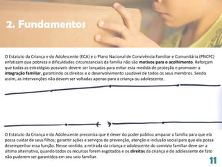 11
O Estatuto da Criança e do Adolescente (ECA) e o Plano Nacional de Convivência Familiar e Comunitária (PNCFC)
enfatizam que pobreza e dificuldades circunstanciais da família não são motivos para o acolhimento. Reforçam
que todas as estratégias possíveis devem ser lançadas para evitar esta medida de proteção e promover a
integração familiar, garantindo os direitos e o desenvolvimento saudável de todos os seus membros. Sendo
assim, as intervenções não devem ser voltadas apenas para a criança ou adolescente.
O Estatuto da Criança e do Adolescente preconiza que é dever do poder público amparar a família para que ela
possa cuidar de seus filhos; garantir ações e serviços de prevenção, atenção e inclusão social para que ela possa
desempenhar essa função. Nesse sentido, a retirada da criança e adolescente do convívio familiar deve ser a
última alternativa, quando todos os recursos forem esgotados e os direitos da criança e do adolescente de fato
não puderem ser garantidos em seu seio familiar.
2. Fundamentos
 