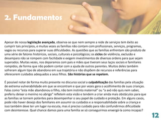 12
Apesar de nossa legislação avançada, observa-se que nem sempre a rede de serviços tem êxito ao
cumprir tais princípios, e muitas vezes as famílias não contam com profissionais, serviços, programas,
vagas ou recursos para superar suas dificuldades. As questões que as famílias enfrentam são produto de
uma série de fatores históricos, sociais, culturais e psicológicos; os ciclos de violência, exclusão e
desamparo não se rompem com facilidade e exigem investimentos de diversas ordens para que sejam
superados. Muitas vezes, nos deparamos com pais e mães que tiveram seus laços sociais e familiares
rompidos, de forma que não podem contar com a ajuda de outros parentes. Muitos deles também
sofreram algum tipo de abandono em sua trajetória e não dispõem de recursos e referências para
oferecerem cuidados adequados a seus filhos. São histórias que se repetem.
É possível notar de forma muito presente no discurso social a culpabilização das famílias pela situação
de extrema vulnerabilidade em que se encontram e que por vezes gera o acolhimento de suas crianças.
Falas como “esta mãe abandonou o filho, não tem instinto maternal” ou “a avó não quis nem saber,
preferiu deixar o menino no abrigo” refletem esta visão e tendem a criar ainda mais obstáculos para que
as famílias se tornem potentes para desempenhar o seu papel de cuidado e proteção. Em alguns casos,
pode não haver desejo dos familiares em assumir os cuidados e a responsabilidade sobre a criança e
isso também deve ter um lugar na escuta, mas é preciso cuidado para não confundirmos dificuldade
com desinteresse. Qual chance damos para uma família se só conseguirmos enxergá-la como incapaz?
2. Fundamentos
 