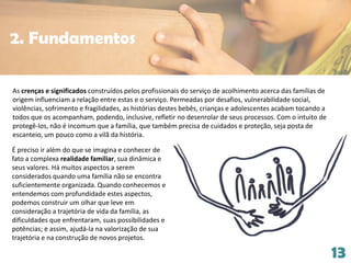 13
As crenças e significados construídos pelos profissionais do serviço de acolhimento acerca das famílias de
origem influenciam a relação entre estas e o serviço. Permeadas por desafios, vulnerabilidade social,
violências, sofrimento e fragilidades, as histórias destes bebês, crianças e adolescentes acabam tocando a
todos que os acompanham, podendo, inclusive, refletir no desenrolar de seus processos. Com o intuito de
protegê-los, não é incomum que a família, que também precisa de cuidados e proteção, seja posta de
escanteio, um pouco como a vilã da história.
2. Fundamentos
É preciso ir além do que se imagina e conhecer de
fato a complexa realidade familiar, sua dinâmica e
seus valores. Há muitos aspectos a serem
considerados quando uma família não se encontra
suficientemente organizada. Quando conhecemos e
entendemos com profundidade estes aspectos,
podemos construir um olhar que leve em
consideração a trajetória de vida da família, as
dificuldades que enfrentaram, suas possibilidades e
potências; e assim, ajudá-la na valorização de sua
trajetória e na construção de novos projetos.
 