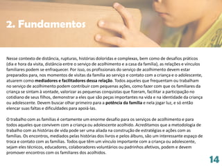 14
Nesse contexto de distância, rupturas, histórias doloridas e complexas, bem como de desafios práticos
(dia e hora da visita, distância entre o serviço de acolhimento e a casa da família), as relações e vínculos
familiares podem se enfraquecer. Por isso, os profissionais do serviço de acolhimento devem estar
preparados para, nos momentos de visitas da família ao serviço e contato com a criança e o adolescente,
atuarem como mediadores e facilitadores dessa relação. Todos aqueles que frequentam ou trabalham
no serviço de acolhimento podem contribuir com pequenas ações, como fazer com que os familiares da
criança se sintam à vontade, valorizar as pequenas conquistas que fizeram, facilitar a participação no
cotidiano de seus filhos, demonstrar a eles que são peças importantes na vida e na identidade da criança
ou adolescente. Devem buscar olhar primeiro para a potência da família e nela jogar luz, e só então
elencar suas faltas e dificuldades para apoiá-las.
O trabalho com as famílias é certamente um enorme desafio para os serviços de acolhimento e para
todos aqueles que convivem com a criança ou adolescente acolhido. Acreditamos que a metodologia de
trabalho com as histórias de vida pode ser uma aliada na construção de estratégias e ações com as
famílias. Os encontros, mediados pelas histórias dos livros e pelos álbuns, são um interessante espaço de
troca e contato com as famílias. Todos que têm um vínculo importante com a criança ou adolescente,
sejam eles técnicos, educadores, colaboradores voluntários ou padrinhos afetivos, podem e devem
promover encontros com os familiares dos acolhidos.
2. Fundamentos
 